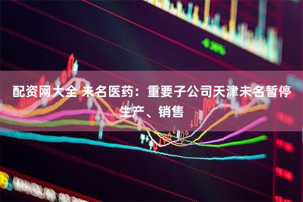 配资网大全 未名医药：重要子公司天津未名暂停生产、销售