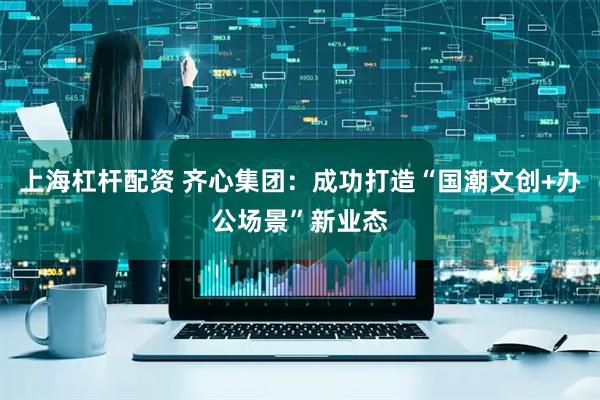 上海杠杆配资 齐心集团：成功打造“国潮文创+办公场景”新业态