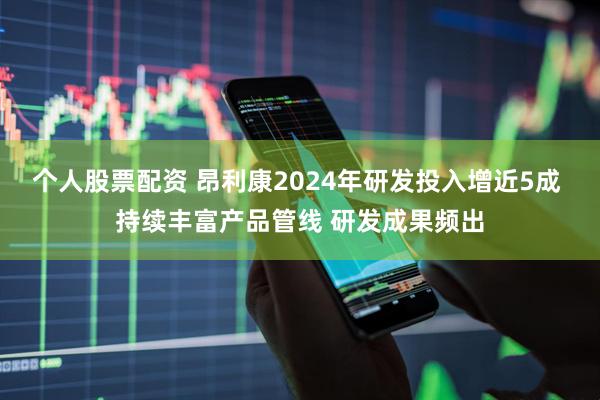 个人股票配资 昂利康2024年研发投入增近5成 持续丰富产品管线 研发成果频出