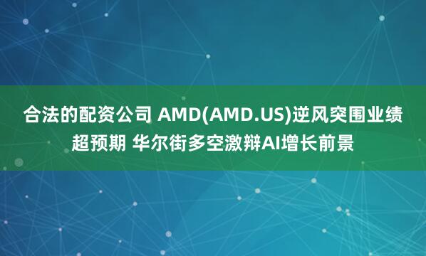 合法的配资公司 AMD(AMD.US)逆风突围业绩超预期 华尔街多空激辩AI增长前景