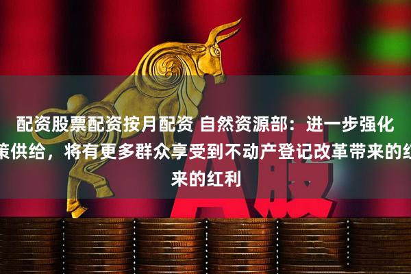配资股票配资按月配资 自然资源部：进一步强化政策供给，将有更多群众享受到不动产登记改革带来的红利