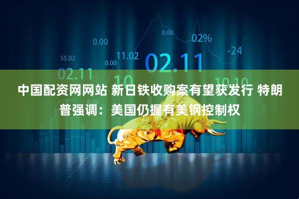 中国配资网网站 新日铁收购案有望获发行 特朗普强调：美国仍握有美钢控制权