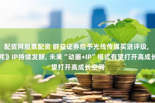 配资网股票配资 群益证券给予光线传媒买进评级, 《哪咤》IP持续发酵, 未来“动画+IP”模式有望打开高成长空间