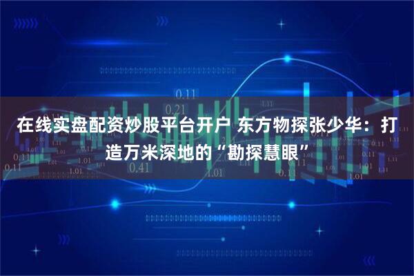在线实盘配资炒股平台开户 东方物探张少华：打造万米深地的“勘探慧眼”