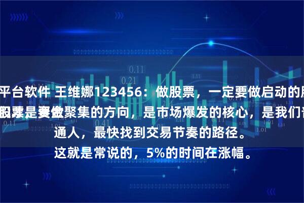 配资平台软件 王维娜123456：做股票，一定要做启动的股票。
买卖股票，要做就做有活力的、能涨的强势股，它们才是资金聚集的方向，是市场爆发的核心，是我们普通人，最快找到交易节奏的路径。
这就是常说的，5%的时间在涨幅。
