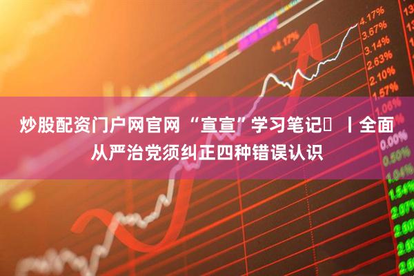 炒股配资门户网官网 “宣宣”学习笔记㊽丨全面从严治党须纠正四种错误认识