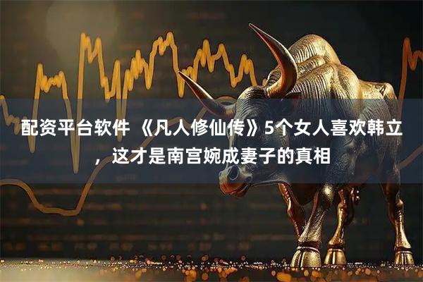 配资平台软件 《凡人修仙传》5个女人喜欢韩立，这才是南宫婉成妻子的真相