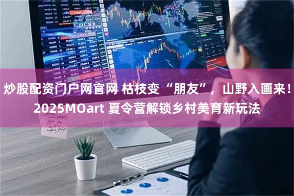 炒股配资门户网官网 枯枝变 “朋友”，山野入画来！2025MOart 夏令营解锁乡村美育新玩法