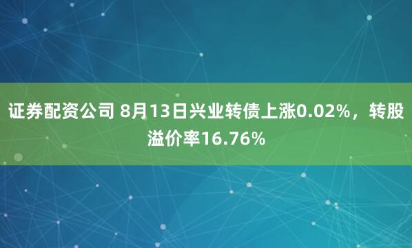 证券配资公司 8月13日兴业转债上涨0.02%，转股溢价率16.76%