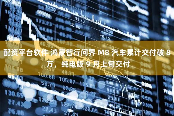 配资平台软件 鸿蒙智行问界 M8 汽车累计交付破 8 万，纯电版 9 月上旬交付