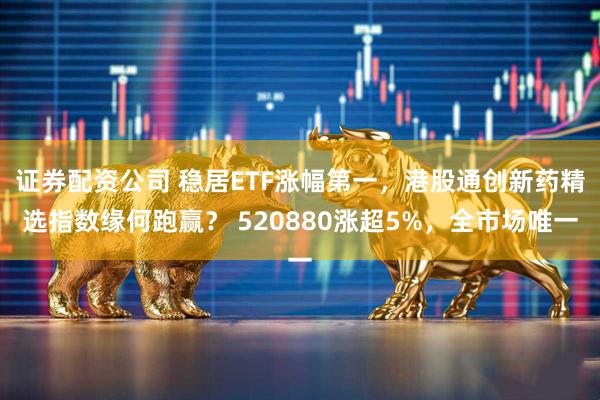 证券配资公司 稳居ETF涨幅第一，港股通创新药精选指数缘何跑赢？ 520880涨超5%，全市场唯一
