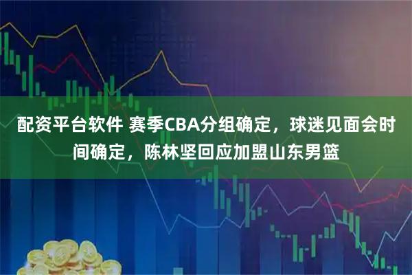 配资平台软件 赛季CBA分组确定，球迷见面会时间确定，陈林坚回应加盟山东男篮