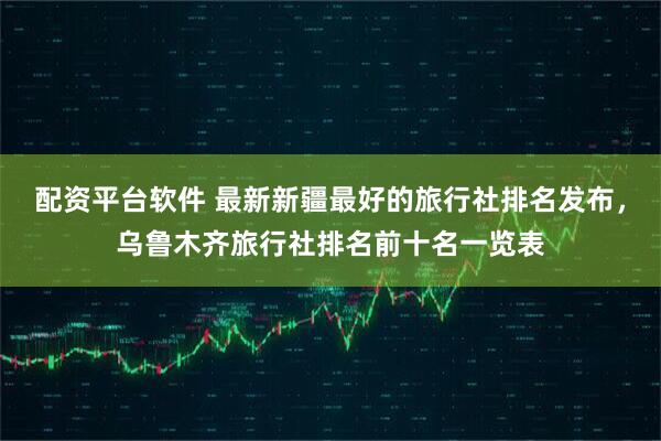 配资平台软件 最新新疆最好的旅行社排名发布，乌鲁木齐旅行社排名前十名一览表