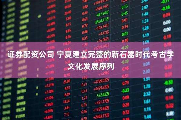 证券配资公司 宁夏建立完整的新石器时代考古学文化发展序列