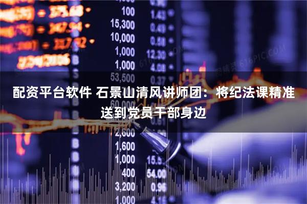 配资平台软件 石景山清风讲师团：将纪法课精准送到党员干部身边