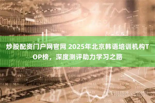 炒股配资门户网官网 2025年北京韩语培训机构TOP榜，深度测评助力学习之路