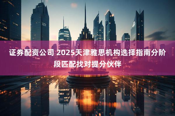 证券配资公司 2025天津雅思机构选择指南分阶段匹配找对提分伙伴