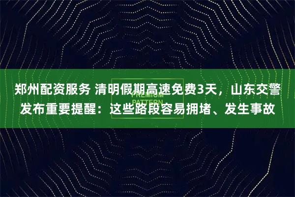 郑州配资服务 清明假期高速免费3天，山东交警发布重要提醒：这些路段容易拥堵、发生事故