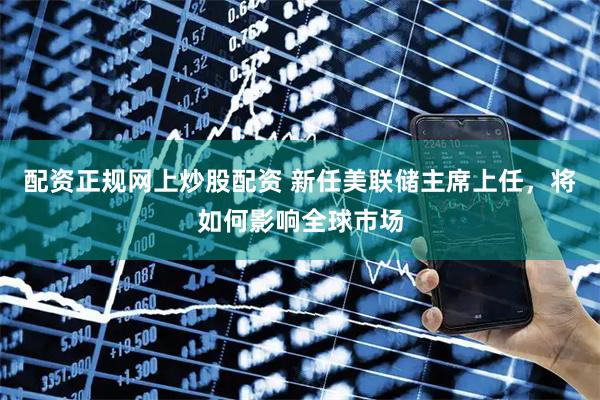 配资正规网上炒股配资 新任美联储主席上任，将如何影响全球市场