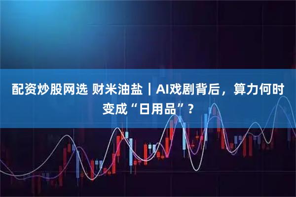 配资炒股网选 财米油盐｜AI戏剧背后，算力何时变成“日用品”？