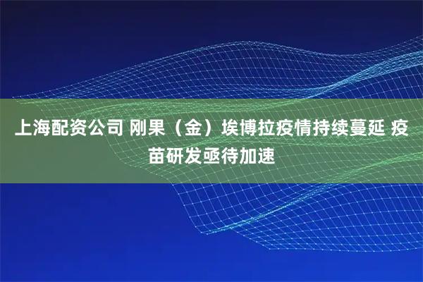 上海配资公司 刚果（金）埃博拉疫情持续蔓延 疫苗研发亟待加速
