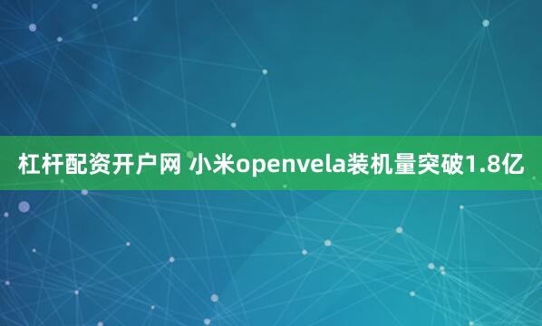 杠杆配资开户网 小米openvela装机量突破1.8亿
