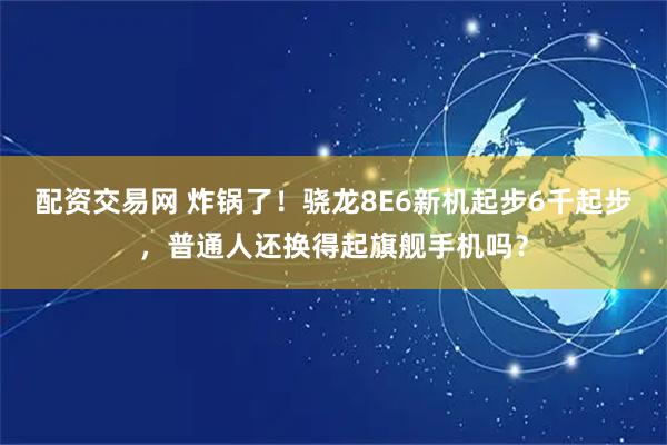 配资交易网 炸锅了！骁龙8E6新机起步6千起步，普通人还换得起旗舰手机吗？